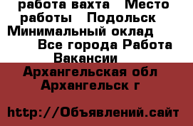 работа.вахта › Место работы ­ Подольск › Минимальный оклад ­ 36 000 - Все города Работа » Вакансии   . Архангельская обл.,Архангельск г.